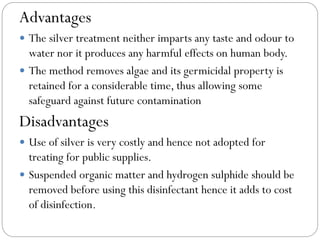 Advantages
 The silver treatment neither imparts any taste and odour to

water nor it produces any harmful effects on human body.
 The method removes algae and its germicidal property is
retained for a considerable time, thus allowing some
safeguard against future contamination

Disadvantages
 Use of silver is very costly and hence not adopted for

treating for public supplies.
 Suspended organic matter and hydrogen sulphide should be
removed before using this disinfectant hence it adds to cost
of disinfection.

 