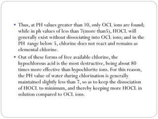  Thus, at PH values greater than 10, only OCL ions are found;

while in ph values of less than 7(more than5), HOCL will
generally exist without dissociating into OCL ions; and in the
PH range below 5, chlorine does not react and remains as
elemental chlorine.
 Out of these forms of free available chlorine, the
hypochlorous acid is the most destructive, being about 80
times more effective than hypochlorite ions. For this reason,
the PH value of water during chlorination is generally
maintained slightly less than 7, so as to keep the dissociation
of HOCL to minimum, and thereby keeping more HOCL in
solution compared to OCL ions.

 