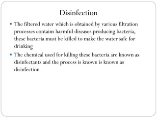 Disinfection
 The filtered water which is obtained by various filtration

processes contains harmful diseases producing bacteria,
these bacteria must be killed to make the water safe for
drinking
 The chemical used for killing these bacteria are known as
disinfectants and the process is known is known as
disinfection

 