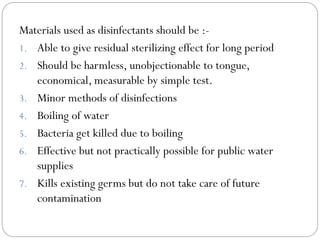 Materials used as disinfectants should be :1. Able to give residual sterilizing effect for long period
2. Should be harmless, unobjectionable to tongue,
economical, measurable by simple test.
3. Minor methods of disinfections
4. Boiling of water
5. Bacteria get killed due to boiling
6. Effective but not practically possible for public water
supplies
7. Kills existing germs but do not take care of future
contamination

 