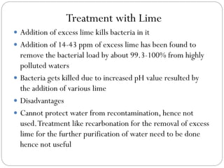 Treatment with Lime
 Addition of excess lime kills bacteria in it
 Addition of 14-43 ppm of excess lime has been found to

remove the bacterial load by about 99.3-100% from highly
polluted waters
 Bacteria gets killed due to increased pH value resulted by
the addition of various lime
 Disadvantages
 Cannot protect water from recontamination, hence not
used. Treatment like recarbonation for the removal of excess
lime for the further purification of water need to be done
hence not useful

 