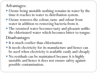 Advantages:
 Ozone being unstable nothing remains in water by the

time it reaches in water to distribution system.
 Ozone removes the colour, taste and odour from
water in addition to removing bacteria from it.
 The ozonized water becomes tasty and pleasant unlike
the chlorinated water which becomes bitter to tongue.

Disadvantages
 It is much costlier than chlorination
 It needs electricity for its manufacture and hence can

be used when electricity is available easily and cheaply
 No residuals can be maintained because it is highly
unstable and hence it does not ensure safety against
possible contamination.

 