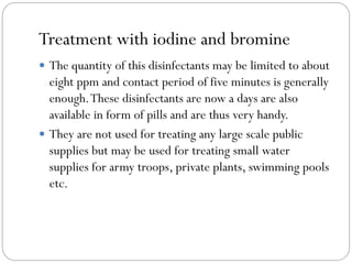 Treatment with iodine and bromine
 The quantity of this disinfectants may be limited to about

eight ppm and contact period of five minutes is generally
enough. These disinfectants are now a days are also
available in form of pills and are thus very handy.
 They are not used for treating any large scale public
supplies but may be used for treating small water
supplies for army troops, private plants, swimming pools
etc.

 
