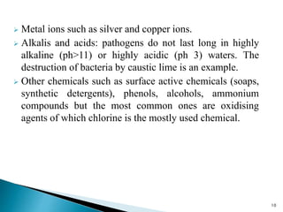  Metal ions such as silver and copper ions.
 Alkalis and acids: pathogens do not last long in highly
alkaline (ph>11) or highly acidic (ph 3) waters. The
destruction of bacteria by caustic lime is an example.
 Other chemicals such as surface active chemicals (soaps,
synthetic detergents), phenols, alcohols, ammonium
compounds but the most common ones are oxidising
agents of which chlorine is the mostly used chemical.
10
 