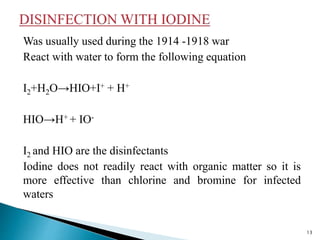 Was usually used during the 1914 -1918 war
React with water to form the following equation
I2+H2O→HIO+I+ + H+
HIO→H+ + IO-
I2 and HIO are the disinfectants
Iodine does not readily react with organic matter so it is
more effective than chlorine and bromine for infected
waters
13
 