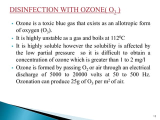  Ozone is a toxic blue gas that exists as an allotropic form
of oxygen (O3).
 It is highly unstable as a gas and boils at 1120C
 It is highly soluble however the solubility is affected by
the low partial pressure so it is difficult to obtain a
concentration of ozone which is greater than 1 to 2 mg/l
 Ozone is formed by passing O2 or air through an electrical
discharge of 5000 to 20000 volts at 50 to 500 Hz.
Ozonation can produce 25g of O3 per m2 of air.
15
 