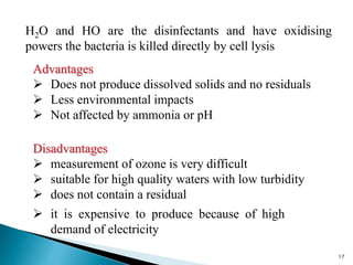 H2O and HO are the disinfectants and have oxidising
powers the bacteria is killed directly by cell lysis
17
Advantages
 Does not produce dissolved solids and no residuals
 Less environmental impacts
 Not affected by ammonia or pH
Disadvantages
 measurement of ozone is very difficult
 suitable for high quality waters with low turbidity
 does not contain a residual
 it is expensive to produce because of high
demand of electricity
 