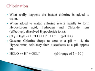  What really happens the instant chlorine is added to
water.
 When added to water, chlorine reacts rapidly to form
Hypoclorous acid, hydrogen and Chloride ions
(effectively dissolved Hypocloride ions).
 CL₂ + H₂O ↔ HCLO + H⁺ +CL⁻ (pH ˂ 4)
 Gaseous Chlorine drops to zero at a pH = 4, the
Hypoclorous acid may then dissociates at a pH approx
10.
 HCLO ↔ H⁺ + OCL⁻ (pH range of 5 – 10 )
21
 