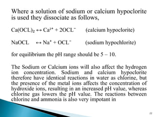 Where a solution of sodium or calcium hypoclorite
is used they dissociate as follows,
Ca(OCL)₂ ↔ Ca²⁺ + 2OCL⁻ (calcium hypoclorite)
NaOCL ↔ Na⁺ + OCL⁻ (sodium hypochlorite)
for equilibrium the pH range should be 5 – 10.
The Sodium or Calcium ions will also affect the hydrogen
ion concentration. Sodium and calcium hypoclorite
therefore have identical reactions in water as chlorine, but
the presence of the metal ions affects the concentration of
hydroxide ions, resulting in an increased pH value, whereas
chlorine gas lowers the pH value. The reactions between
chlorine and ammonia is also very impotant in
22
 