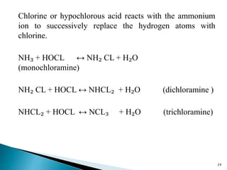 Chlorine or hypochlorous acid reacts with the ammonium
ion to successively replace the hydrogen atoms with
chlorine.
NH₃ + HOCL ↔ NH₂ CL + H₂O
(monochloramine)
NH₂ CL + HOCL ↔ NHCL₂ + H₂O (dichloramine )
NHCL₂ + HOCL ↔ NCL₃ + H₂O (trichloramine)
24
 