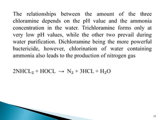 The relationships between the amount of the three
chloramine depends on the pH value and the ammonia
concentration in the water. Trichloramine forms only at
very low pH values, while the other two prevail during
water purification. Dichloramine being the more powerful
bactericide, however, chlorination of water containing
ammonia also leads to the production of nitrogen gas
2NHCL₂ + HOCL → N₂ + 3HCL + H₂O
25
 