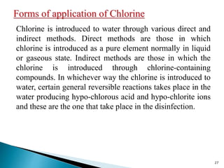 Chlorine is introduced to water through various direct and
indirect methods. Direct methods are those in which
chlorine is introduced as a pure element normally in liquid
or gaseous state. Indirect methods are those in which the
chlorine is introduced through chlorine-containing
compounds. In whichever way the chlorine is introduced to
water, certain general reversible reactions takes place in the
water producing hypo-chlorous acid and hypo-chlorite ions
and these are the one that take place in the disinfection.
27
 