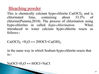 Bleaching powder
This is chemically calcium hypo-chlorite Ca(OCl)2 and is
chlorinated lime, containing about 33.5% of
chlorine(Punmia,2010). The process of chlorination using
hypo-chlorites in called hypo-chlorination. When
introduced to water calcium hypo-chlorite reacts as
follows:-
Ca(OCI)2 +H2O ↔ 2HOCI+Ca(OH)2
in the same way in which Sodium hypo-chlorite reacts that
is:-
NaOCI+H2O ↔ HOCI+NaCI
29
 
