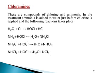 Chloramines
These are compounds of chlorine and ammonia. In the
treatment ammonia is added to water just before chlorine is
applied and the following reactions takes place.
H2O +CI ↔ HOCI+HCI
NH3+HOCI ↔ H2O+NH2CI
NH2CI+HOCI ↔ H2O+NHCI2
NHCI2+HOCI ↔H2O+NCI3
31
 