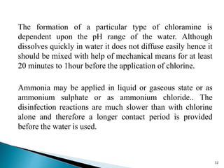 The formation of a particular type of chloramine is
dependent upon the pH range of the water. Although
dissolves quickly in water it does not diffuse easily hence it
should be mixed with help of mechanical means for at least
20 minutes to 1hour before the application of chlorine.
Ammonia may be applied in liquid or gaseous state or as
ammonium sulphate or as ammonium chloride.. The
disinfection reactions are much slower than with chlorine
alone and therefore a longer contact period is provided
before the water is used.
32
 