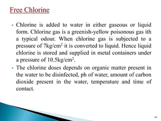  Chlorine is added to water in either gaseous or liquid
form. Chlorine gas is a greenish-yellow poisonous gas ith
a typical odour. When chlorine gas is subjected to a
pressure of 7kg/cm2 it is converted to liquid. Hence liquid
chlorine is stored and supplied in metal containers under
a pressure of 10.5kg/cm2.
 The chlorine doses depends on organic matter present in
the water to be disinfected, ph of water, amount of carbon
dioxide present in the water, temperature and time of
contact.
34
 