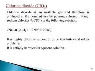 Chlorine dioxide is an unstable gas and therefore is
produced at the point of use by passing chlorine through
sodium chlorite(NaCIO2) in the following reaction.
2NaCIO2+CI2 ↔ 2NaCI+2CIO2
It is highly effective in control of certain tastes and odour
problems.
It is entirely harmless in aqueous solution.
35
 