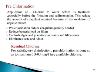 Application of Chlorine to water before its treatment
,especially before the filtration and sedimentation. This reduce
the amount of coagulant required because of the oxidation of
organic matter.
 Pre-chlorination reduce coagulant quantity needed
 Reduce bacteria load on filters
 Controls algae and planktons in basins and filters runs
 Eliminates taste and odour
Residual Chlorine
For satisfactory disinfection , pre chlorination is done so
as to maintain 0.3-0.4 mg/l free available chlorine.
38
 