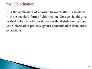 It is the application of chlorine to water after its treatment
.It is the standard form of chlorination. Dosage should give
residual chlorine before water enters the distribution system.
Post Chlorination protects against contamination from cross
connections.
39
 