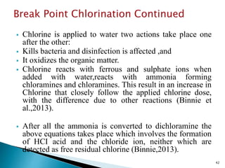  Chlorine is applied to water two actions take place one
after the other:
 Kills bacteria and disinfection is affected ,and
 It oxidizes the organic matter.
 Chlorine reacts with ferrous and sulphate ions when
added with water,reacts with ammonia forming
chloramines and chloramines. This result in an increase in
Chlorine that closely follow the applied chlorine dose,
with the difference due to other reactions (Binnie et
al.,2013).
 After all the ammonia is converted to dichloramine the
above equations takes place which involves the formation
of HCI acid and the chloride ion, neither which are
detected as free residual chlorine (Binnie,2013).
42
 