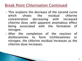  This explains the decrease of the second curve
which shows the residual chlorine
concentration decreasing with increased
chlorine dose ,with apparent anomalous effect
being associated with the formation of
nitrogen.
 After the completion of the reaction of
dichloramines to form trichloramines or
nitrogen, the chlorine residual increases as the
chlorine dose increases.
43
 