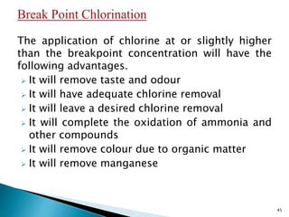 The application of chlorine at or slightly higher
than the breakpoint concentration will have the
following advantages.
 It will remove taste and odour
 It will have adequate chlorine removal
 It will leave a desired chlorine removal
 It will complete the oxidation of ammonia and
other compounds
 It will remove colour due to organic matter
 It will remove manganese
45
 
