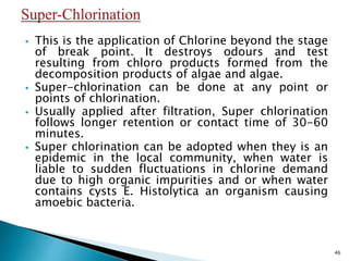  This is the application of Chlorine beyond the stage
of break point. It destroys odours and test
resulting from chloro products formed from the
decomposition products of algae and algae.
 Super-chlorination can be done at any point or
points of chlorination.
 Usually applied after filtration, Super chlorination
follows longer retention or contact time of 30-60
minutes.
 Super chlorination can be adopted when they is an
epidemic in the local community, when water is
liable to sudden fluctuations in chlorine demand
due to high organic impurities and or when water
contains cysts E. Histolytica an organism causing
amoebic bacteria.
46
 