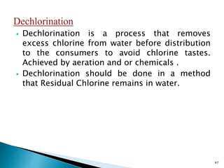  Dechlorination is a process that removes
excess chlorine from water before distribution
to the consumers to avoid chlorine tastes.
Achieved by aeration and or chemicals .
 Dechlorination should be done in a method
that Residual Chlorine remains in water.
47
 
