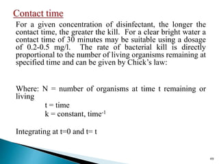 For a given concentration of disinfectant, the longer the
contact time, the greater the kill. For a clear bright water a
contact time of 30 minutes may be suitable using a dosage
of 0.2-0.5 mg/l. The rate of bacterial kill is directly
proportional to the number of living organisms remaining at
specified time and can be given by Chick’s law:
Where: N = number of organisms at time t remaining or
living
t = time
k = constant, time-1
Integrating at t=0 and t= t
49
 