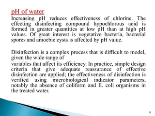 pH of water
Increasing pH reduces effectiveness of chlorine. The
effecting disinfecting compound hypochlorous acid is
formed in greater quantities at low pH than at high pH
values. Of great interest is vegetative bacteria, bacterial
spores and amoebic cysts is affected by pH value.
Disinfection is a complex process that is difficult to model,
given the wide range of
variables that affect its efficiency. In practice, simple design
criteria that give adequate reassurance of effective
disinfection are applied; the effectiveness of disinfection is
verified using microbiological indicator parameters,
notably the absence of coliform and E. coli organisms in
the treated water.
52
 