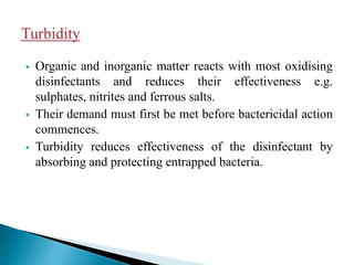  Organic and inorganic matter reacts with most oxidising
disinfectants and reduces their effectiveness e.g.
sulphates, nitrites and ferrous salts.
 Their demand must first be met before bactericidal action
commences.
 Turbidity reduces effectiveness of the disinfectant by
absorbing and protecting entrapped bacteria.
 