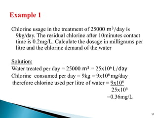 Chlorine usage in the treatment of 25000 m3/day is
9kg/day. The residual chlorine after 10minutes contact
time is 0.2mg/L. Calculate the dosage in milligrams per
litre and the chlorine demand of the water
Solution:
Water treated per day = 25000 m3 = 25x106 L/day
Chlorine consumed per day = 9kg = 9x106 mg/day
therefore chlorine used per litre of water = 9x106
25x106
=0.36mg/L
57
 