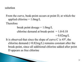 From the curve, beak-point occurs at point D, at which the
applied chlorine = 1.0mg/L
Therefore
break point dosage = 1.0mg/L
chlorine demand at break-point = 1.0-0.18
= 0.82mg/L
It is observed that since the slope of curve C is 450, the
chlorine demand (=0.82mg/L) remains constant after the
break-point, since all additional chlorine added after point
D appears as free chlorine
60
 