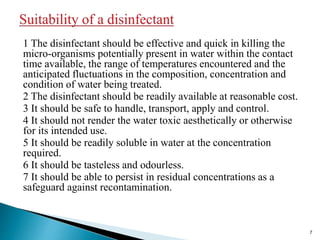1 The disinfectant should be effective and quick in killing the
micro-organisms potentially present in water within the contact
time available, the range of temperatures encountered and the
anticipated fluctuations in the composition, concentration and
condition of water being treated.
2 The disinfectant should be readily available at reasonable cost.
3 It should be safe to handle, transport, apply and control.
4 It should not render the water toxic aesthetically or otherwise
for its intended use.
5 It should be readily soluble in water at the concentration
required.
6 It should be tasteless and odourless.
7 It should be able to persist in residual concentrations as a
safeguard against recontamination.
7
 
