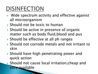  Wide spectrum activity and effective against
all microorganism
 Should not be toxic to human
 Should be active in presence of organic
matter such as body fluid,blood and pus
 Should be effective at all ph ranges
 Should not corrode metals and not irritant to
skin
 Should have high penetrating power and
quick action
 Should not cause local irritation,cheap and
easy available
 