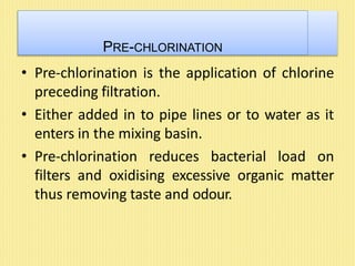 PRE-CHLORINATION
• Pre-chlorination is the application of chlorine
preceding filtration.
• Either added in to pipe lines or to water as it
enters in the mixing basin.
• Pre-chlorination reduces bacterial load on
filters and oxidising excessive organic matter
thus removing taste and odour.
 