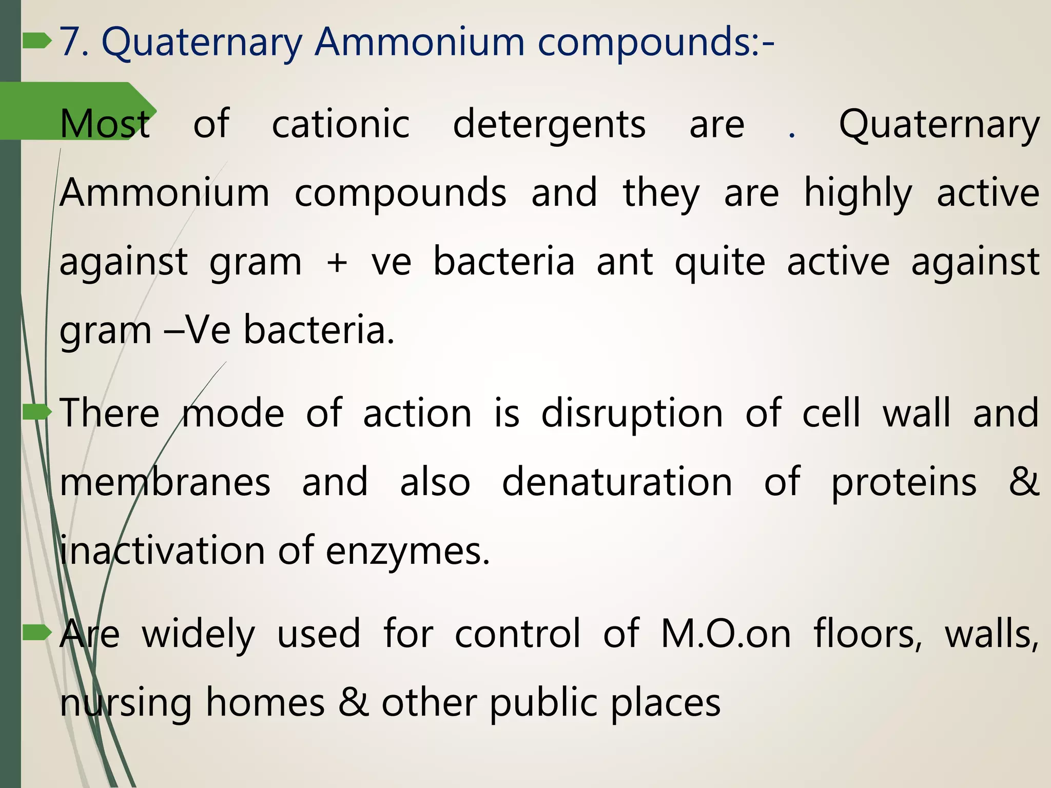 7. Quaternary Ammonium compounds:-
Most of cationic detergents are . Quaternary
Ammonium compounds and they are highly active
against gram + ve bacteria ant quite active against
gram –Ve bacteria.
There mode of action is disruption of cell wall and
membranes and also denaturation of proteins &
inactivation of enzymes.
Are widely used for control of M.O.on floors, walls,
nursing homes & other public places
 