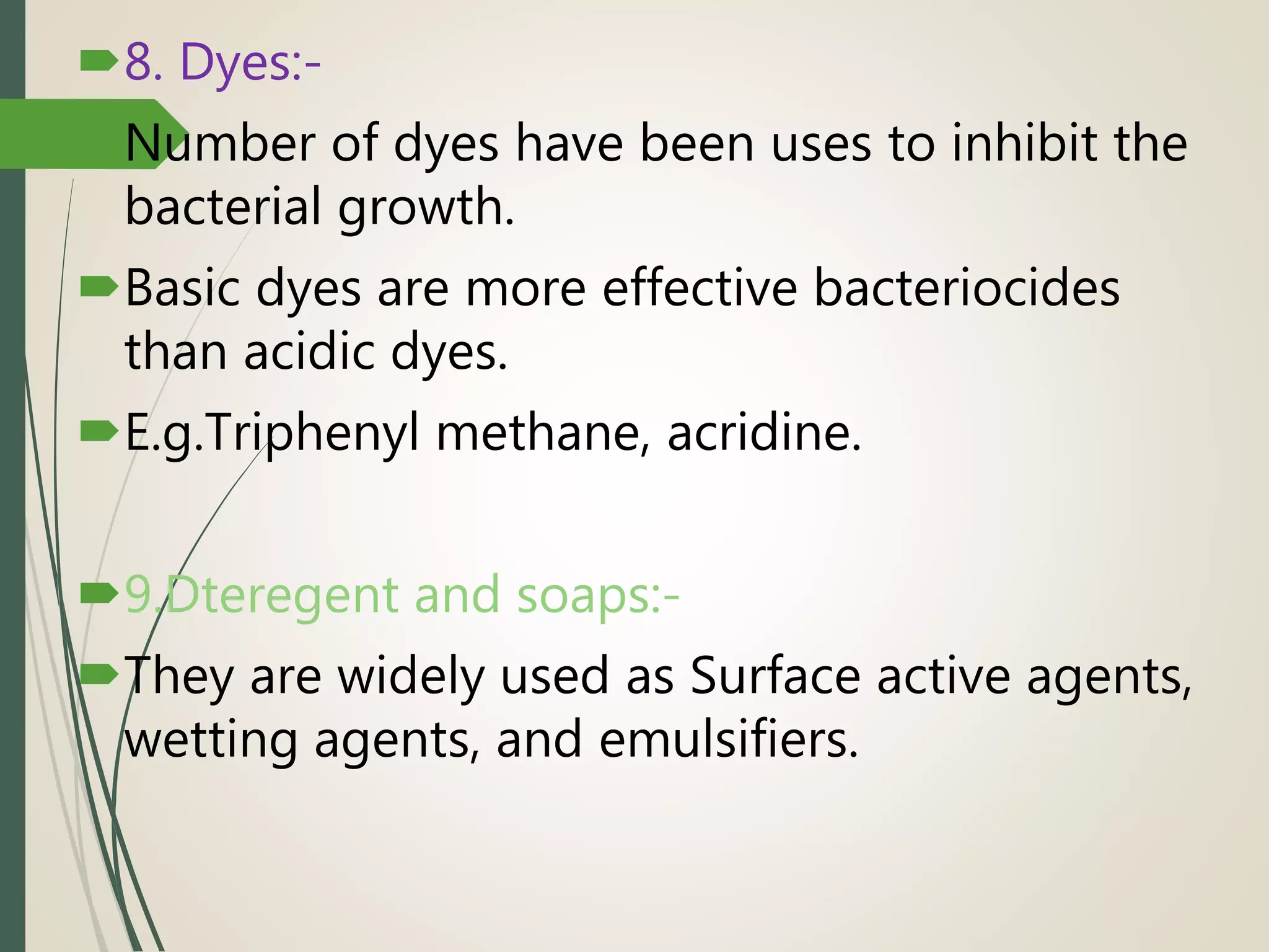 8. Dyes:-
Number of dyes have been uses to inhibit the
bacterial growth.
Basic dyes are more effective bacteriocides
than acidic dyes.
E.g.Triphenyl methane, acridine.
9.Dteregent and soaps:-
They are widely used as Surface active agents,
wetting agents, and emulsifiers.
 