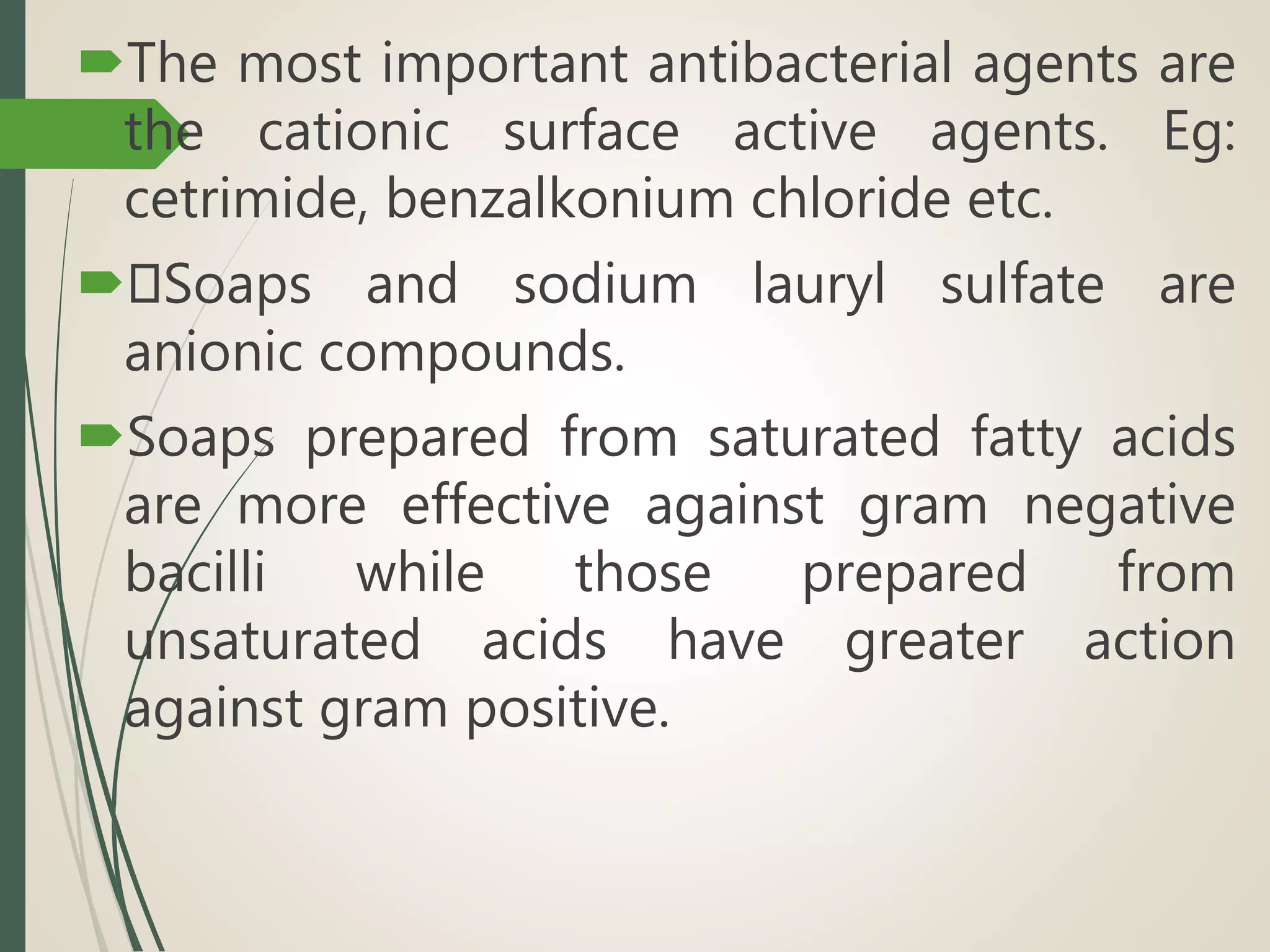 The most important antibacterial agents are
the cationic surface active agents. Eg:
cetrimide, benzalkonium chloride etc.
 Soaps and sodium lauryl sulfate are
anionic compounds.
Soaps prepared from saturated fatty acids
are more effective against gram negative
bacilli while those prepared from
unsaturated acids have greater action
against gram positive.
 