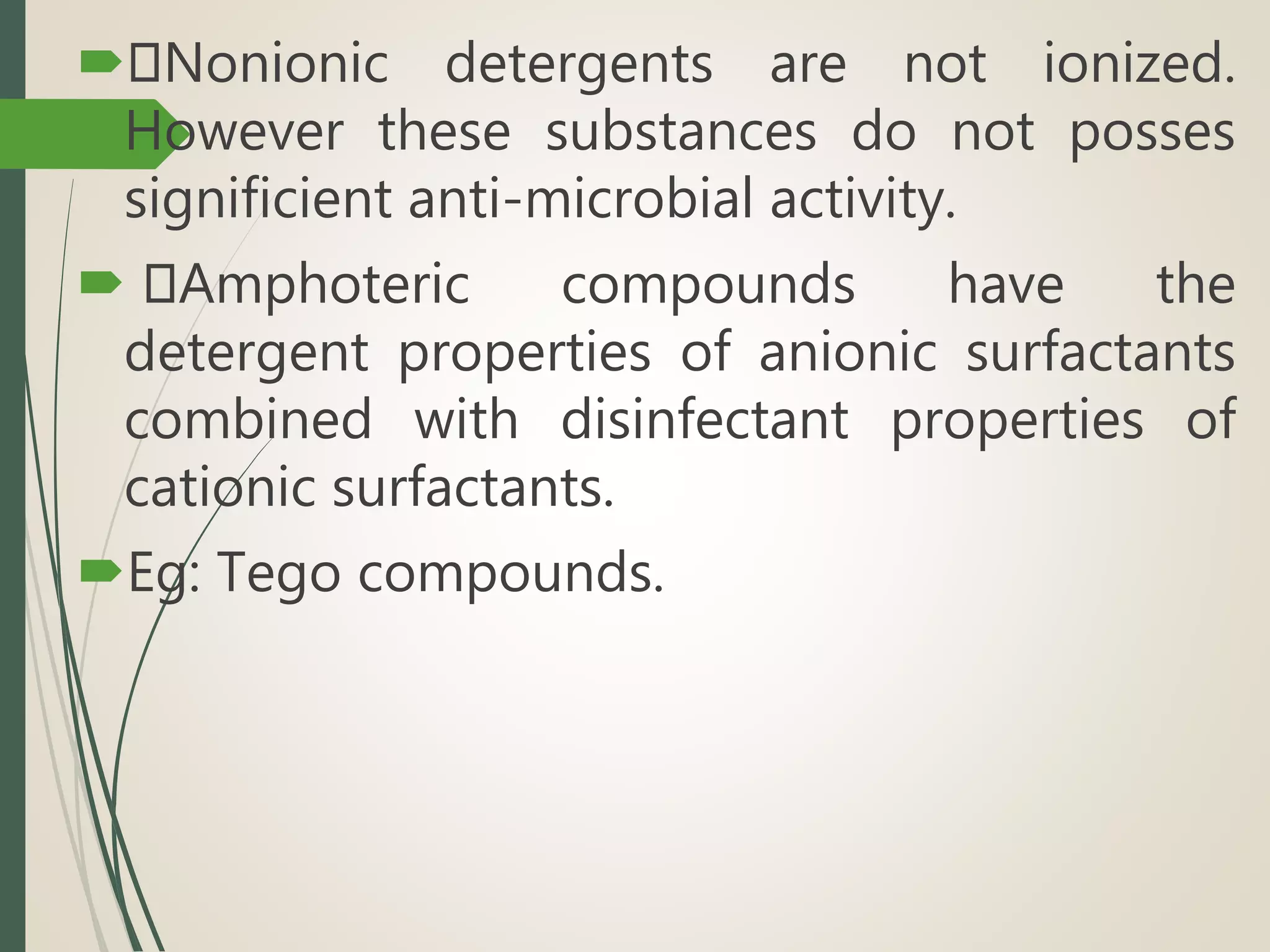  Nonionic detergents are not ionized.
However these substances do not posses
significient anti-microbial activity.
 Amphoteric compounds have the
detergent properties of anionic surfactants
combined with disinfectant properties of
cationic surfactants.
Eg: Tego compounds.
 