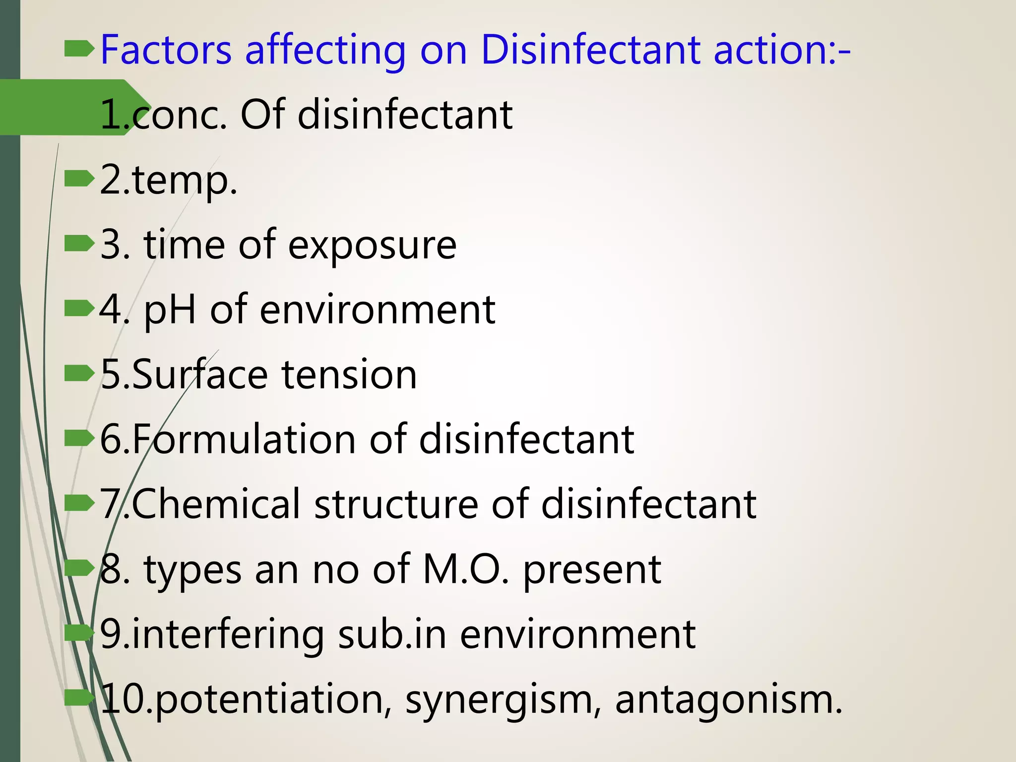Factors affecting on Disinfectant action:-
1.conc. Of disinfectant
2.temp.
3. time of exposure
4. pH of environment
5.Surface tension
6.Formulation of disinfectant
7.Chemical structure of disinfectant
8. types an no of M.O. present
9.interfering sub.in environment
10.potentiation, synergism, antagonism.
 