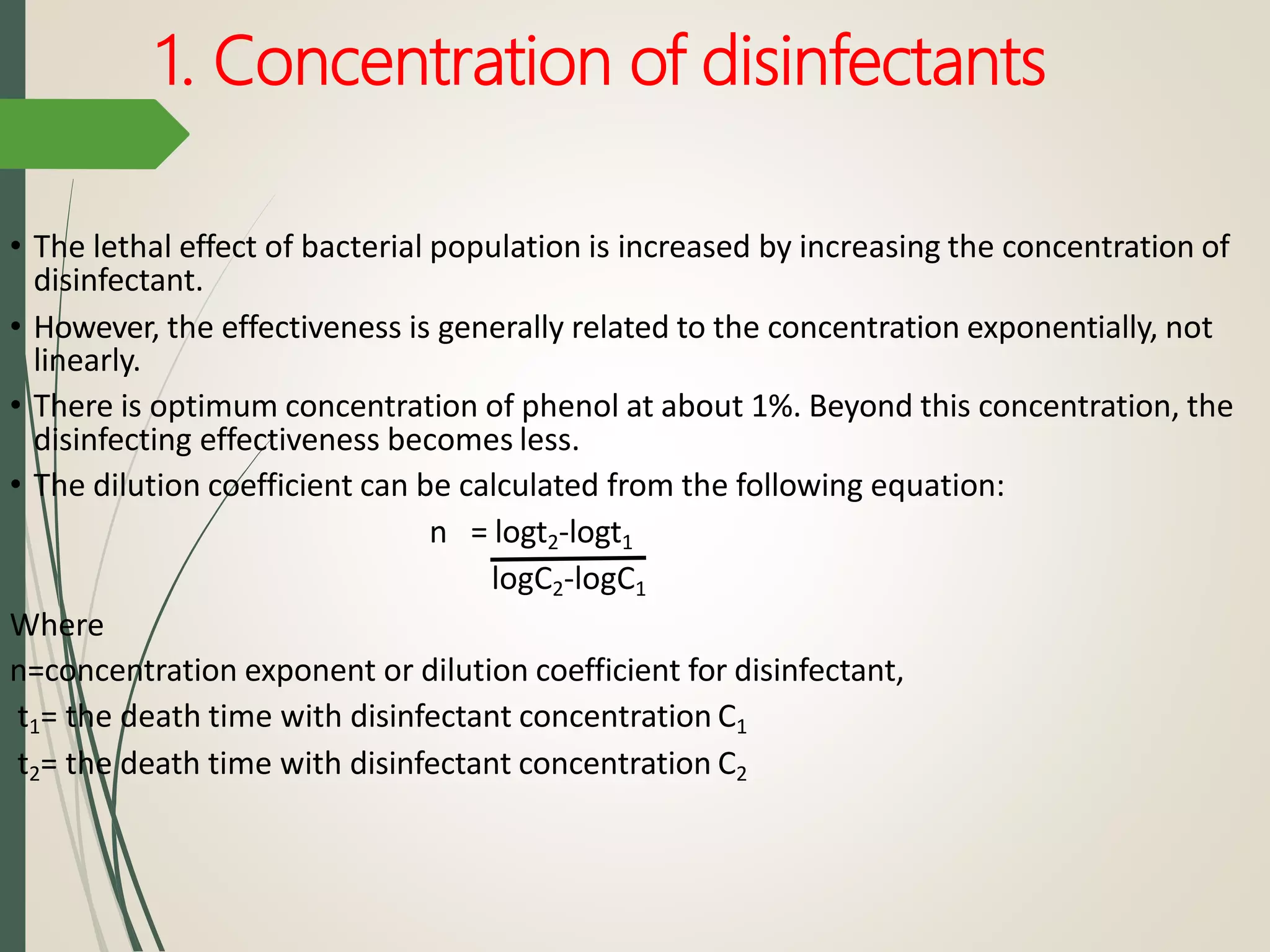 1. Concentration of disinfectants
• The lethal effect of bacterial population is increased by increasing the concentration of
disinfectant.
• However, the effectiveness is generally related to the concentration exponentially, not
linearly.
• There is optimum concentration of phenol at about 1%. Beyond this concentration, the
disinfecting effectiveness becomes less.
• The dilution coefficient can be calculated from the following equation:
n = logt2-logt1
logC2-logC1
Where
n=concentration exponent or dilution coefficient for disinfectant,
t1= the death time with disinfectant concentration C1
t2= the death time with disinfectant concentration C2
 
