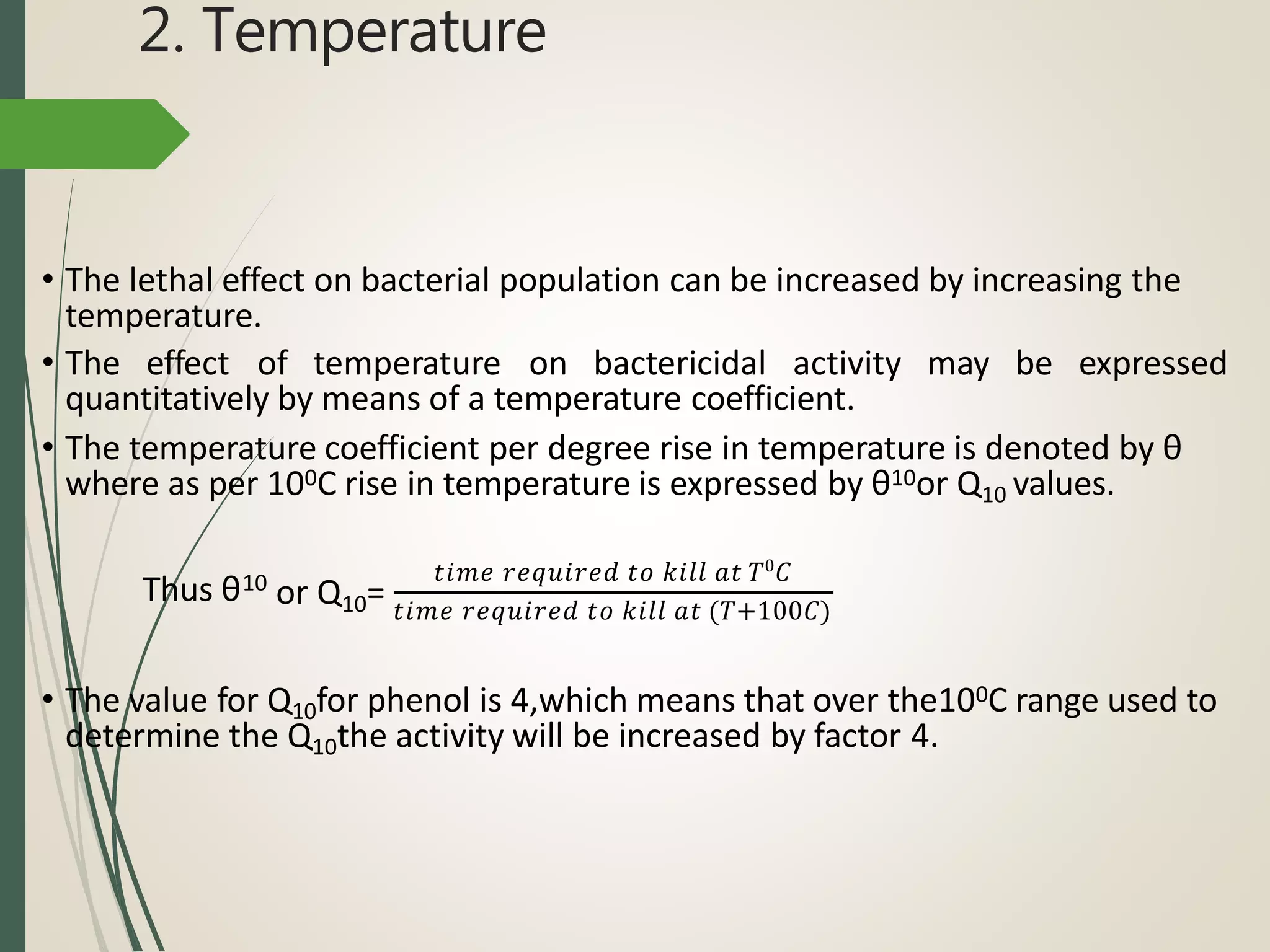 2. Temperature
• The lethal effect on bacterial population can be increased by increasing the
temperature.
• The effect of temperature on bactericidal activity may be expressed
quantitatively by means of a temperature coefficient.
• The temperature coefficient per degree rise in temperature is denoted by θ
where as per 100C rise in temperature is expressed by θ10or Q10 values.
Thus θ10 𝑡𝑖𝑚𝑒 𝑟𝑒𝑞𝑢𝑖𝑟𝑒𝑑 𝑡𝑜 𝑘𝑖𝑙𝑙 𝑎𝑡 𝑇0
𝐶
or Q10= 𝑡𝑖𝑚𝑒 𝑟𝑒𝑞𝑢𝑖𝑟𝑒𝑑 𝑡𝑜 𝑘𝑖𝑙𝑙 𝑎𝑡 (𝑇+100𝐶)
• The value for Q10for phenol is 4,which means that over the100C range used to
determine the Q10the activity will be increased by factor 4.
 