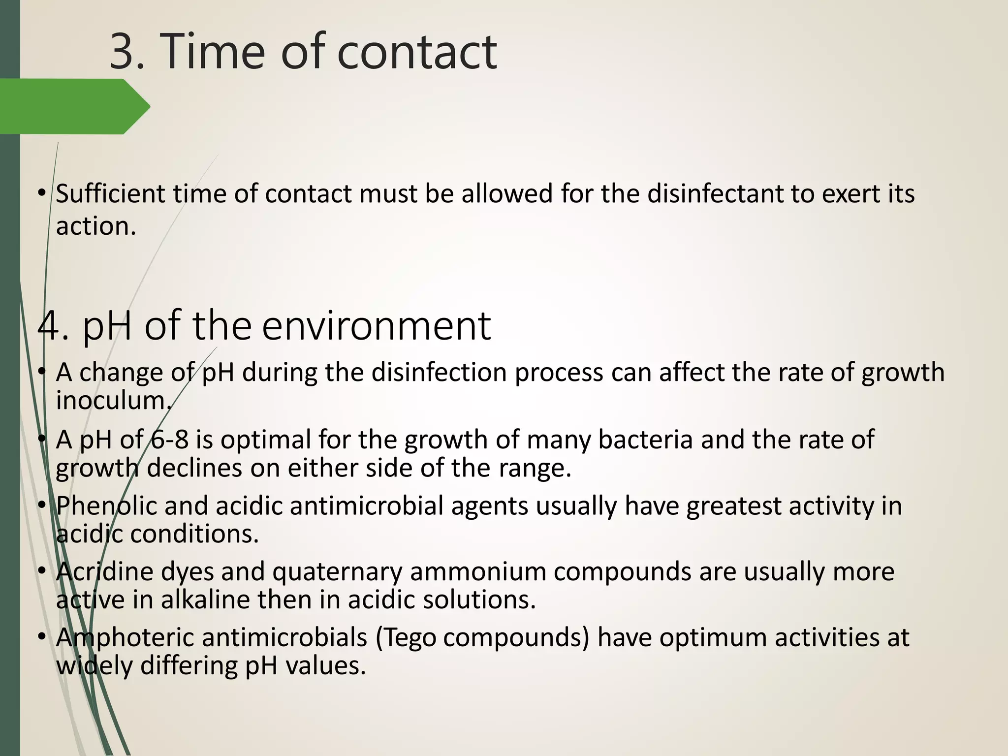 3. Time of contact
• Sufficient time of contact must be allowed for the disinfectant to exert its
action.
4. pH of the environment
• A change of pH during the disinfection process can affect the rate of growth
inoculum.
• A pH of 6-8 is optimal for the growth of many bacteria and the rate of
growth declines on either side of the range.
• Phenolic and acidic antimicrobial agents usually have greatest activity in
acidic conditions.
• Acridine dyes and quaternary ammonium compounds are usually more
active in alkaline then in acidic solutions.
• Amphoteric antimicrobials (Tego compounds) have optimum activities at
widely differing pH values.
 