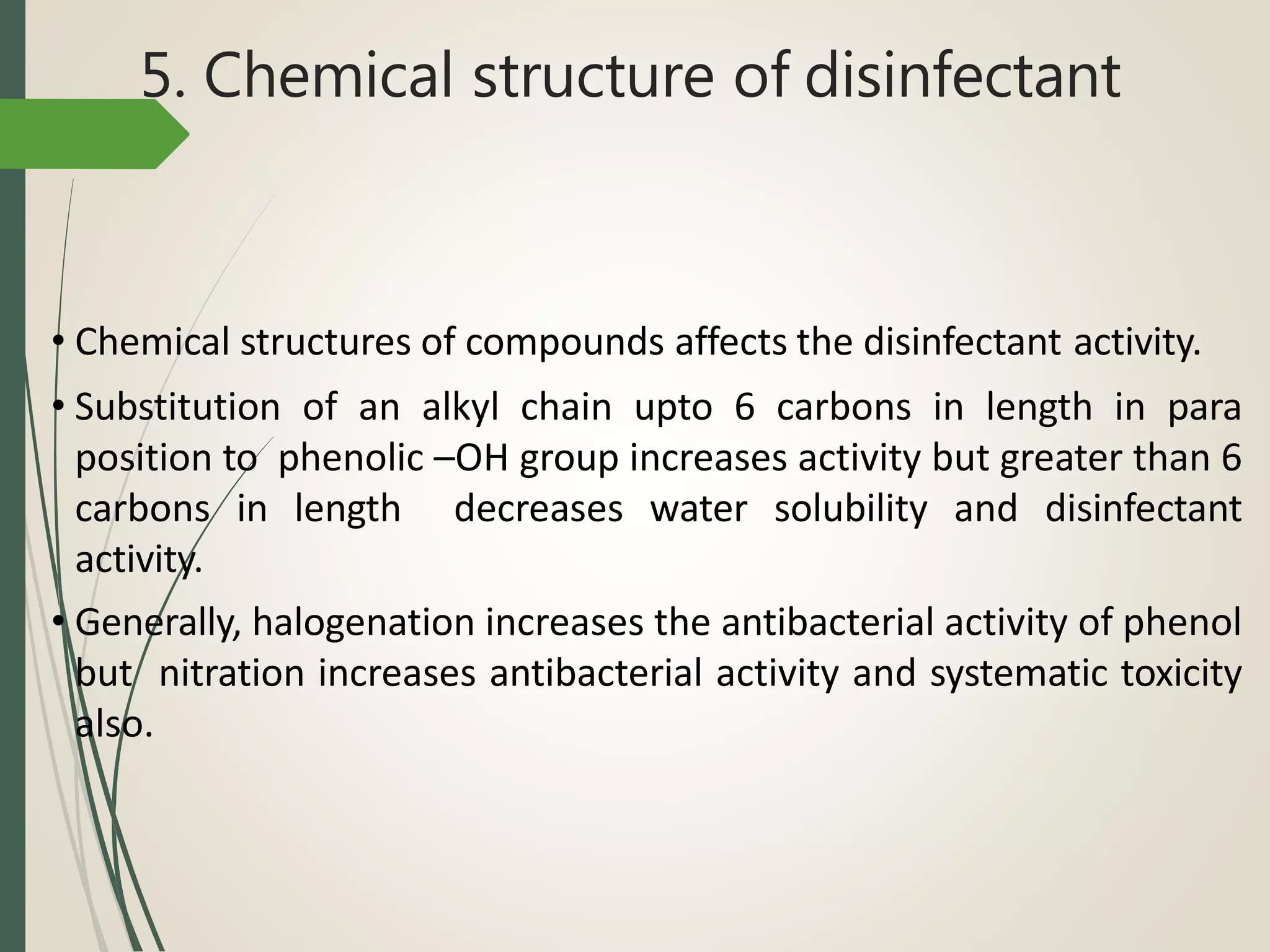 5. Chemical structure of disinfectant
• Chemical structures of compounds affects the disinfectant activity.
• Substitution of an alkyl chain upto 6 carbons in length in para
position to phenolic –OH group increases activity but greater than 6
carbons in length decreases water solubility and disinfectant
activity.
• Generally, halogenation increases the antibacterial activity of phenol
but nitration increases antibacterial activity and systematic toxicity
also.
 