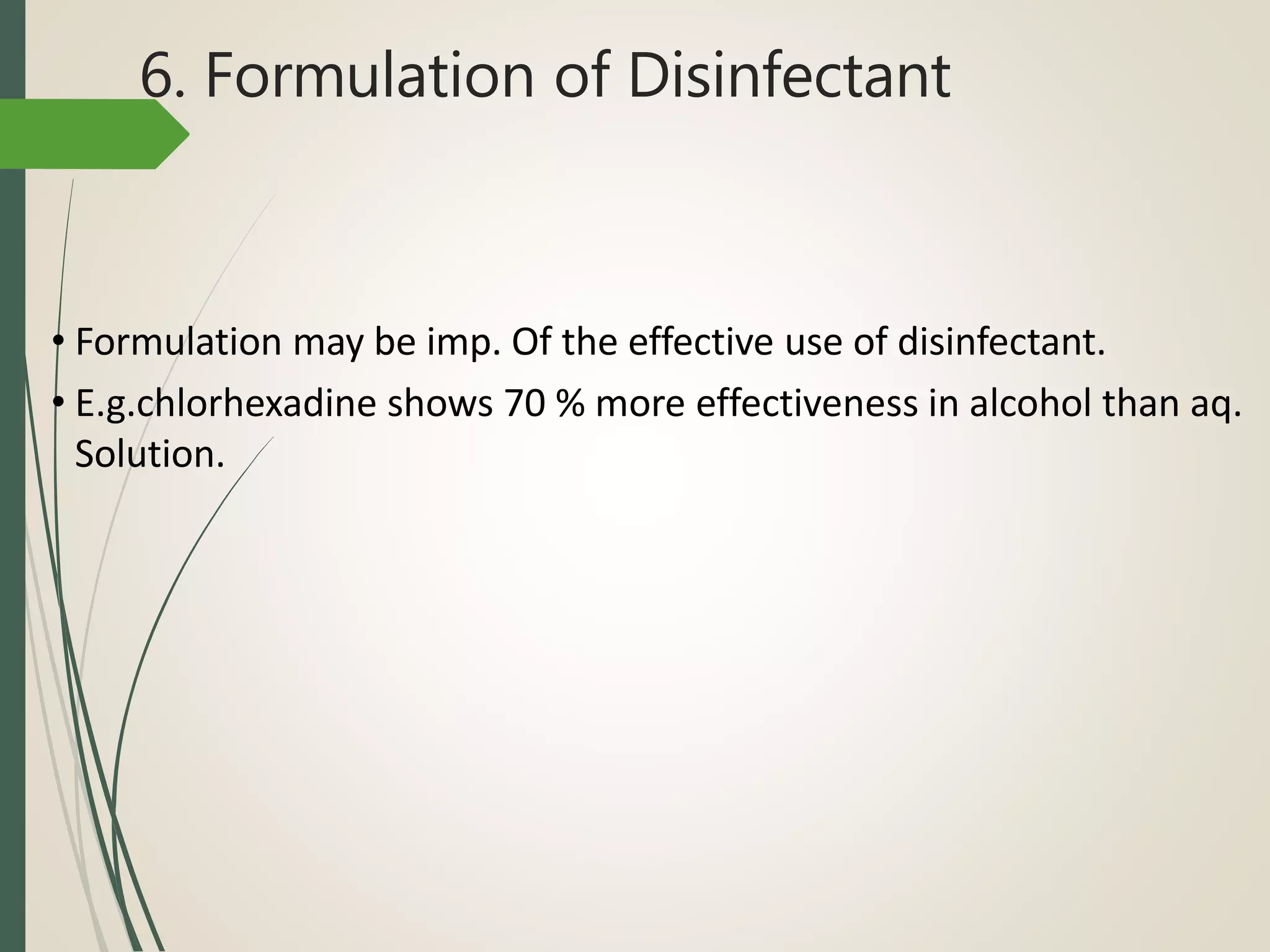 6. Formulation of Disinfectant
• Formulation may be imp. Of the effective use of disinfectant.
• E.g.chlorhexadine shows 70 % more effectiveness in alcohol than aq.
Solution.
 