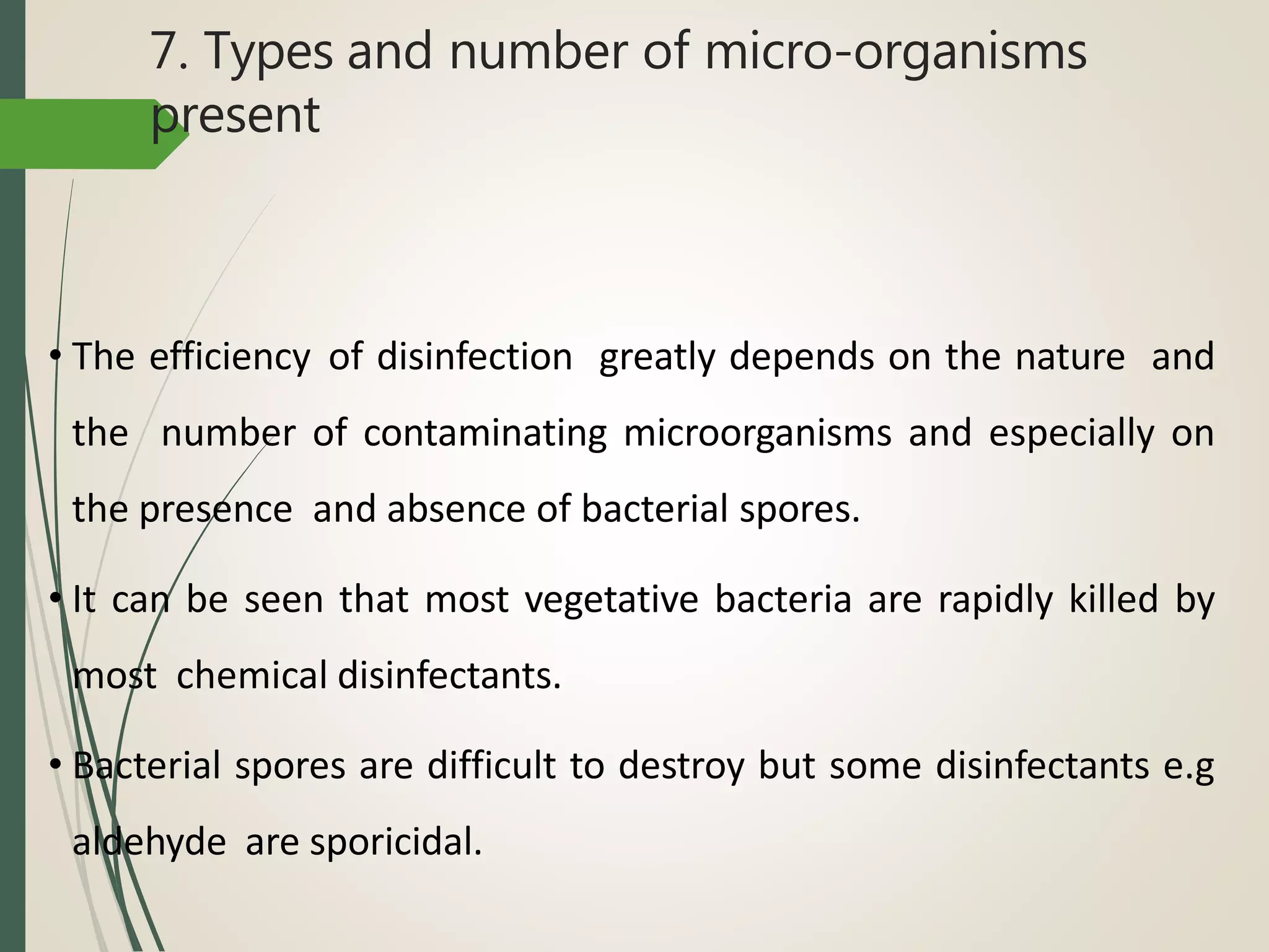 7. Types and number of micro-organisms
present
• The efficiency of disinfection greatly depends on the nature and
the number of contaminating microorganisms and especially on
the presence and absence of bacterial spores.
• It can be seen that most vegetative bacteria are rapidly killed by
most chemical disinfectants.
• Bacterial spores are difficult to destroy but some disinfectants e.g
aldehyde are sporicidal.
 
