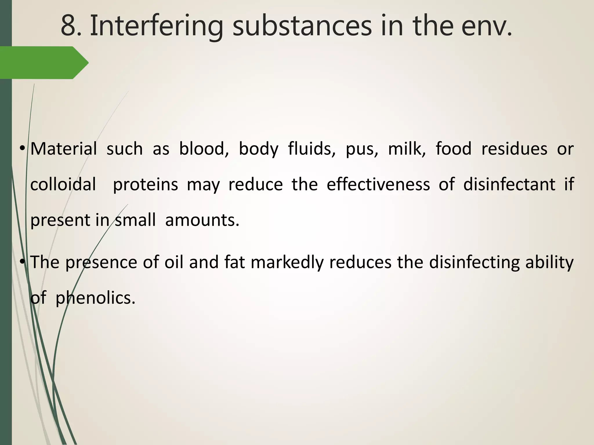 8. Interfering substances in the env.
• Material such as blood, body fluids, pus, milk, food residues or
colloidal proteins may reduce the effectiveness of disinfectant if
present in small amounts.
• The presence of oil and fat markedly reduces the disinfecting ability
of phenolics.
 