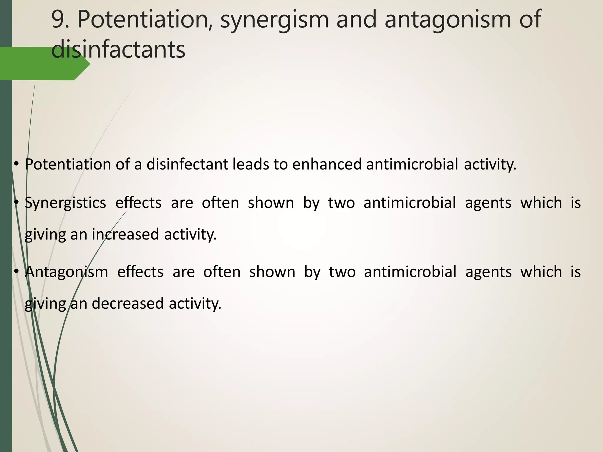 9. Potentiation, synergism and antagonism of
disinfactants
• Potentiation of a disinfectant leads to enhanced antimicrobial activity.
• Synergistics effects are often shown by two antimicrobial agents which is
giving an increased activity.
• Antagonism effects are often shown by two antimicrobial agents which is
giving an decreased activity.
 