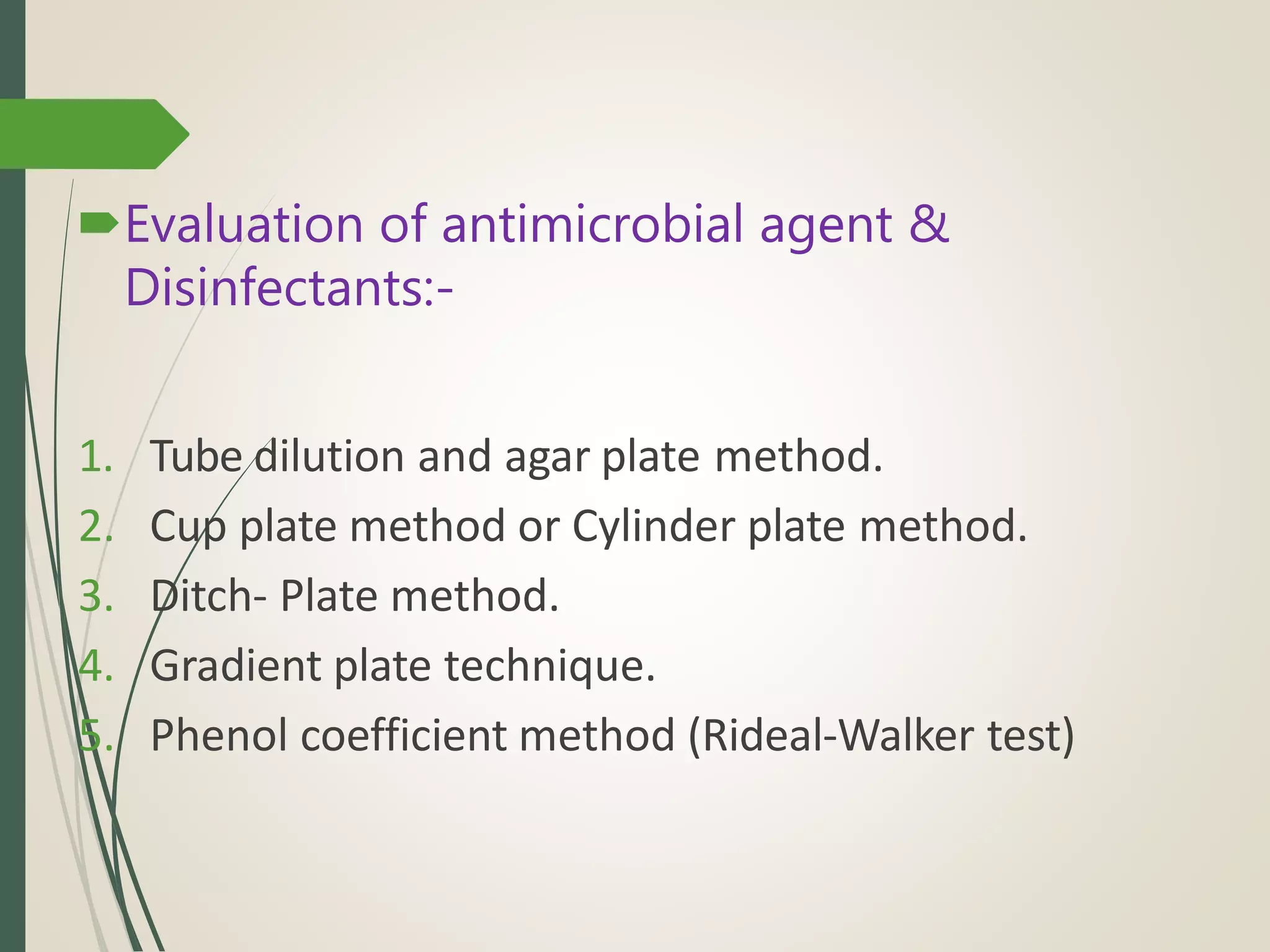 Evaluation of antimicrobial agent &
Disinfectants:-
1. Tube dilution and agar plate method.
2. Cup plate method or Cylinder plate method.
3. Ditch- Plate method.
4. Gradient plate technique.
5. Phenol coefficient method (Rideal-Walker test)
 